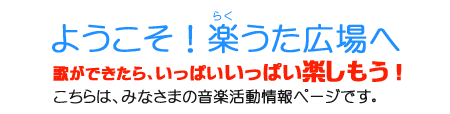 ようこそ!楽うた広場へ。歌ができたら、いっぱいいっぱい楽しもう!みなさまの音楽活動を紹介します。